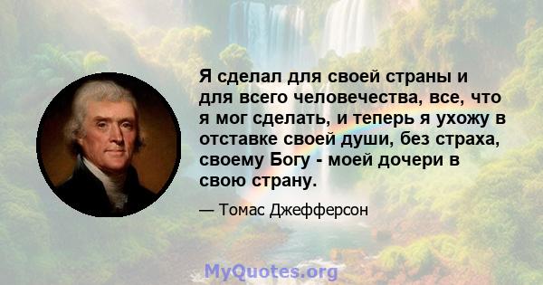 Я сделал для своей страны и для всего человечества, все, что я мог сделать, и теперь я ухожу в отставке своей души, без страха, своему Богу - моей дочери в свою страну.