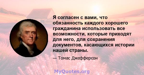 Я согласен с вами, что обязанность каждого хорошего гражданина использовать все возможности, которые приходят для него, для сохранения документов, касающихся истории нашей страны.