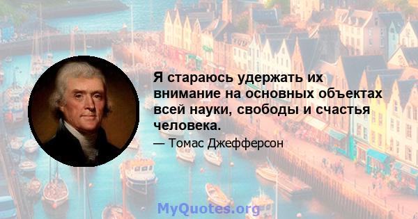 Я стараюсь удержать их внимание на основных объектах всей науки, свободы и счастья человека.