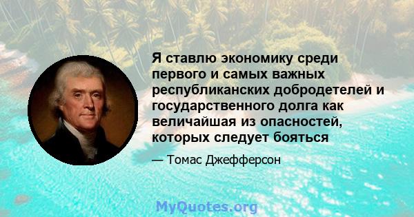 Я ставлю экономику среди первого и самых важных республиканских добродетелей и государственного долга как величайшая из опасностей, которых следует бояться