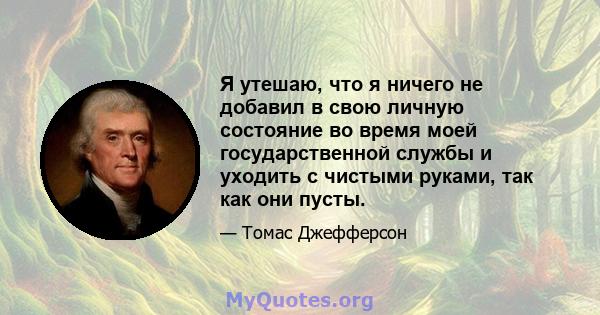 Я утешаю, что я ничего не добавил в свою личную состояние во время моей государственной службы и уходить с чистыми руками, так как они пусты.