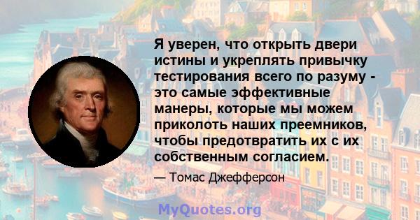 Я уверен, что открыть двери истины и укреплять привычку тестирования всего по разуму - это самые эффективные манеры, которые мы можем приколоть наших преемников, чтобы предотвратить их с их собственным согласием.