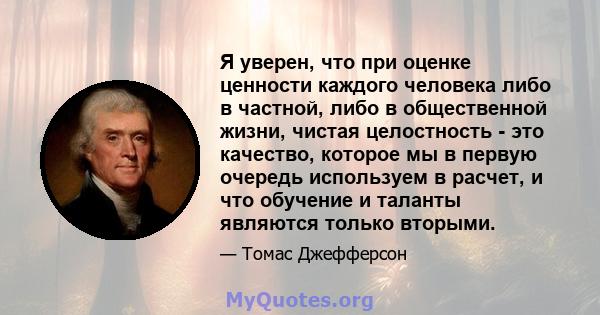 Я уверен, что при оценке ценности каждого человека либо в частной, либо в общественной жизни, чистая целостность - это качество, которое мы в первую очередь используем в расчет, и что обучение и таланты являются только