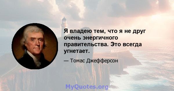 Я владею тем, что я не друг очень энергичного правительства. Это всегда угнетает.