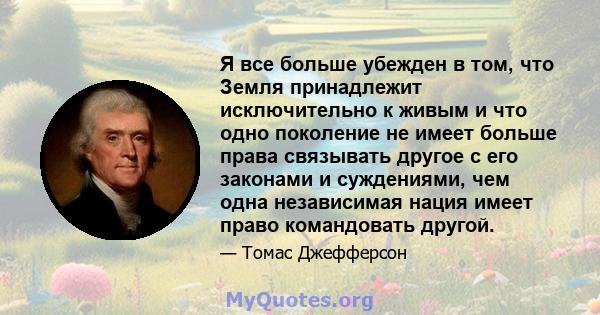 Я все больше убежден в том, что Земля принадлежит исключительно к живым и что одно поколение не имеет больше права связывать другое с его законами и суждениями, чем одна независимая нация имеет право командовать другой.