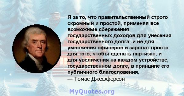 Я за то, что правительственный строго скромный и простой, применяя все возможные сбережения государственных доходов для унесения государственного долга; и не для умножения офицеров и зарплат просто для того, чтобы