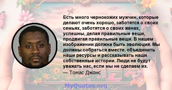 Есть много чернокожих мужчин, которые делают очень хорошо, заботятся о своих семьях, заботятся о своих женах, успешны, делая правильные вещи, продвигая правильные вещи. В нашем изображении должна быть эволюция. Мы