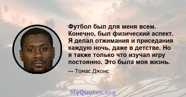 Футбол был для меня всем. Конечно, был физический аспект. Я делал отжимания и приседания каждую ночь, даже в детстве. Но я также только что изучал игру постоянно. Это была моя жизнь.