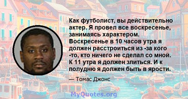 Как футболист, вы действительно актер. Я провел все воскресенье, занимаясь характером. Воскресенье в 10 часов утра я должен расстроиться из -за кого -то, кто ничего не сделал со мной. К 11 утра я должен злиться. И к