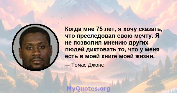 Когда мне 75 лет, я хочу сказать, что преследовал свою мечту. Я не позволил мнению других людей диктовать то, что у меня есть в моей книге моей жизни.