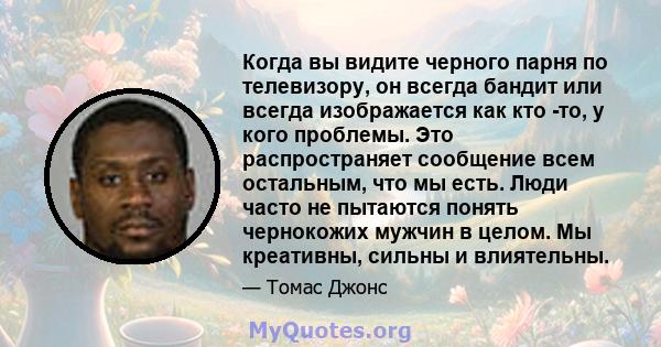 Когда вы видите черного парня по телевизору, он всегда бандит или всегда изображается как кто -то, у кого проблемы. Это распространяет сообщение всем остальным, что мы есть. Люди часто не пытаются понять чернокожих