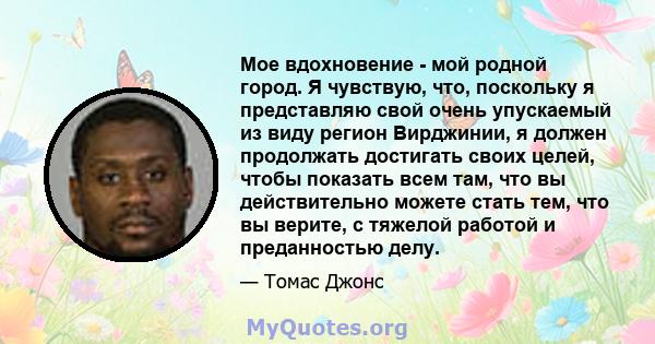 Мое вдохновение - мой родной город. Я чувствую, что, поскольку я представляю свой очень упускаемый из виду регион Вирджинии, я должен продолжать достигать своих целей, чтобы показать всем там, что вы действительно