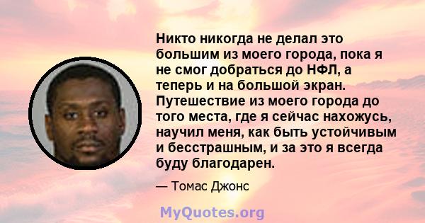 Никто никогда не делал это большим из моего города, пока я не смог добраться до НФЛ, а теперь и на большой экран. Путешествие из моего города до того места, где я сейчас нахожусь, научил меня, как быть устойчивым и