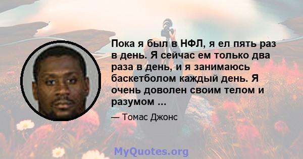 Пока я был в НФЛ, я ел пять раз в день. Я сейчас ем только два раза в день, и я занимаюсь баскетболом каждый день. Я очень доволен своим телом и разумом ...