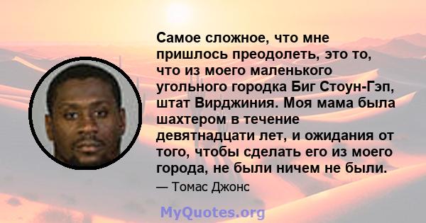 Самое сложное, что мне пришлось преодолеть, это то, что из моего маленького угольного городка Биг Стоун-Гэп, штат Вирджиния. Моя мама была шахтером в течение девятнадцати лет, и ожидания от того, чтобы сделать его из