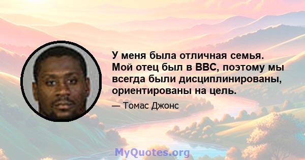 У меня была отличная семья. Мой отец был в ВВС, поэтому мы всегда были дисциплинированы, ориентированы на цель.