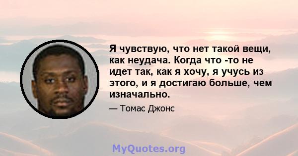 Я чувствую, что нет такой вещи, как неудача. Когда что -то не идет так, как я хочу, я учусь из этого, и я достигаю больше, чем изначально.