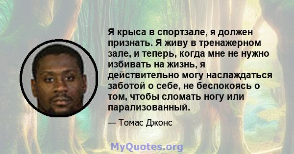 Я крыса в спортзале, я должен признать. Я живу в тренажерном зале, и теперь, когда мне не нужно избивать на жизнь, я действительно могу наслаждаться заботой о себе, не беспокоясь о том, чтобы сломать ногу или