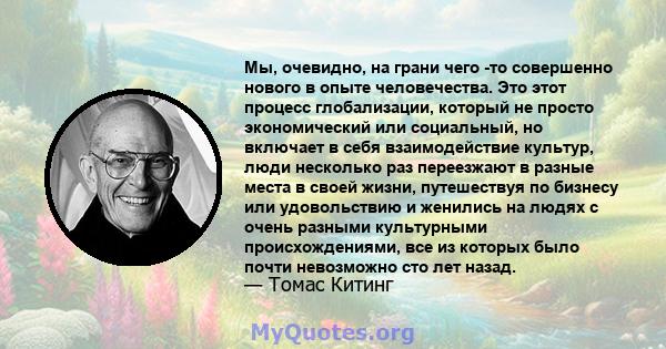 Мы, очевидно, на грани чего -то совершенно нового в опыте человечества. Это этот процесс глобализации, который не просто экономический или социальный, но включает в себя взаимодействие культур, люди несколько раз