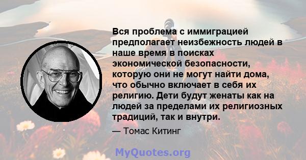 Вся проблема с иммиграцией предполагает неизбежность людей в наше время в поисках экономической безопасности, которую они не могут найти дома, что обычно включает в себя их религию. Дети будут женаты как на людей за