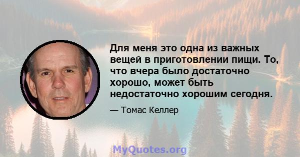 Для меня это одна из важных вещей в приготовлении пищи. То, что вчера было достаточно хорошо, может быть недостаточно хорошим сегодня.