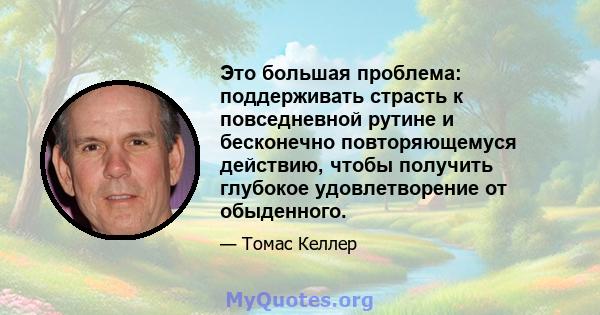 Это большая проблема: поддерживать страсть к повседневной рутине и бесконечно повторяющемуся действию, чтобы получить глубокое удовлетворение от обыденного.