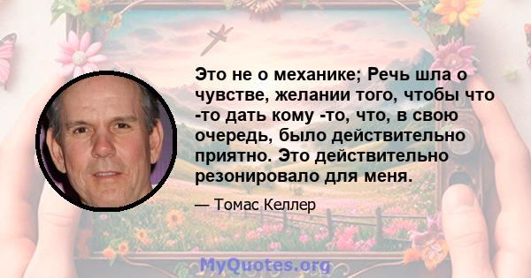 Это не о механике; Речь шла о чувстве, желании того, чтобы что -то дать кому -то, что, в свою очередь, было действительно приятно. Это действительно резонировало для меня.