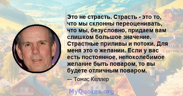 Это не страсть. Страсть - это то, что мы склонны переоценивать, что мы, безусловно, придаем вам слишком большое значение. Страстные приливы и потоки. Для меня это о желании. Если у вас есть постоянное, непоколебимое