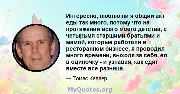 Интересно, люблю ли я общий акт еды так много, потому что на протяжении всего моего детства, с четырьмя старшими братьями и мамой, которые работали в ресторанном бизнесе, я проводил много времени, выходя за себя, ел в