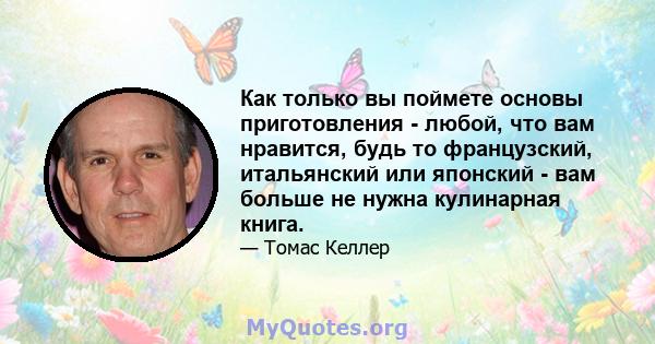 Как только вы поймете основы приготовления - любой, что вам нравится, будь то французский, итальянский или японский - вам больше не нужна кулинарная книга.