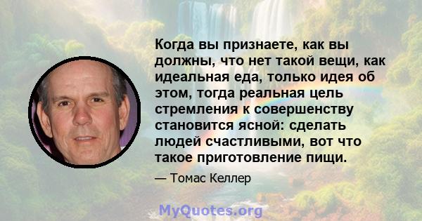 Когда вы признаете, как вы должны, что нет такой вещи, как идеальная еда, только идея об этом, тогда реальная цель стремления к совершенству становится ясной: сделать людей счастливыми, вот что такое приготовление пищи.