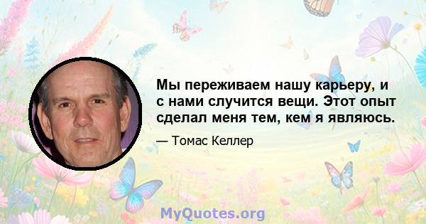 Мы переживаем нашу карьеру, и с нами случится вещи. Этот опыт сделал меня тем, кем я являюсь.