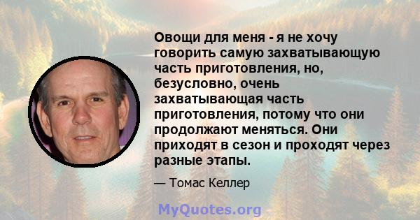 Овощи для меня - я не хочу говорить самую захватывающую часть приготовления, но, безусловно, очень захватывающая часть приготовления, потому что они продолжают меняться. Они приходят в сезон и проходят через разные