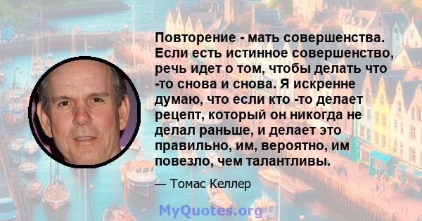 Повторение - мать совершенства. Если есть истинное совершенство, речь идет о том, чтобы делать что -то снова и снова. Я искренне думаю, что если кто -то делает рецепт, который он никогда не делал раньше, и делает это