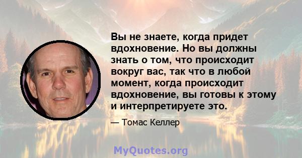 Вы не знаете, когда придет вдохновение. Но вы должны знать о том, что происходит вокруг вас, так что в любой момент, когда происходит вдохновение, вы готовы к этому и интерпретируете это.