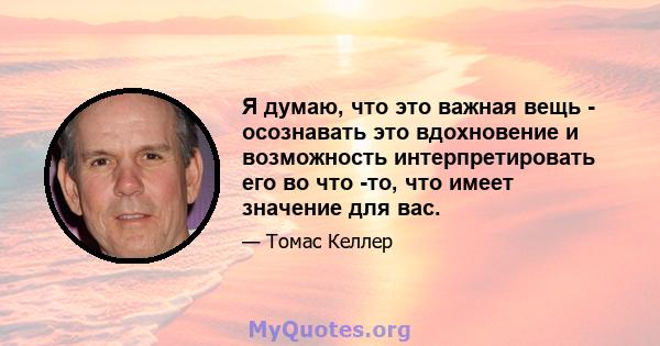 Я думаю, что это важная вещь - осознавать это вдохновение и возможность интерпретировать его во что -то, что имеет значение для вас.