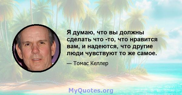 Я думаю, что вы должны сделать что -то, что нравится вам, и надеются, что другие люди чувствуют то же самое.