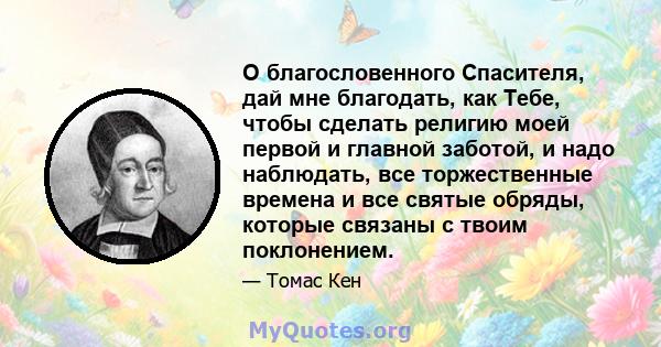 О благословенного Спасителя, дай мне благодать, как Тебе, чтобы сделать религию моей первой и главной заботой, и надо наблюдать, все торжественные времена и все святые обряды, которые связаны с твоим поклонением.