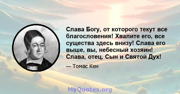 Слава Богу, от которого текут все благословения! Хвалите его, все существа здесь внизу! Слава его выше, вы, небесный хозяин! Слава, отец, Сын и Святой Дух!