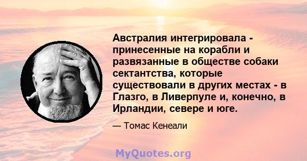 Австралия интегрировала - принесенные на корабли и развязанные в обществе собаки сектантства, которые существовали в других местах - в Глазго, в Ливерпуле и, конечно, в Ирландии, севере и юге.