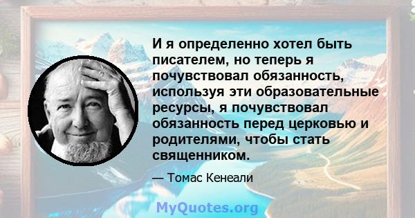 И я определенно хотел быть писателем, но теперь я почувствовал обязанность, используя эти образовательные ресурсы, я почувствовал обязанность перед церковью и родителями, чтобы стать священником.