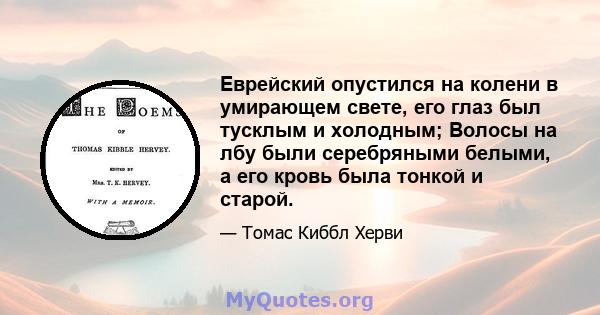 Еврейский опустился на колени в умирающем свете, его глаз был тусклым и холодным; Волосы на лбу были серебряными белыми, а его кровь была тонкой и старой.