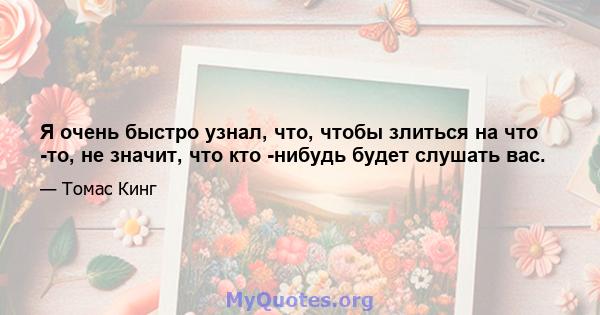 Я очень быстро узнал, что, чтобы злиться на что -то, не значит, что кто -нибудь будет слушать вас.