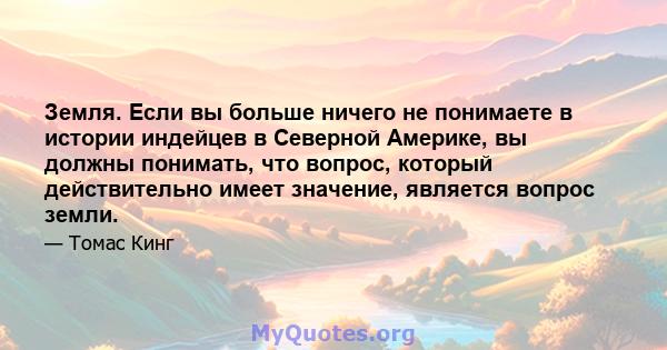 Земля. Если вы больше ничего не понимаете в истории индейцев в Северной Америке, вы должны понимать, что вопрос, который действительно имеет значение, является вопрос земли.