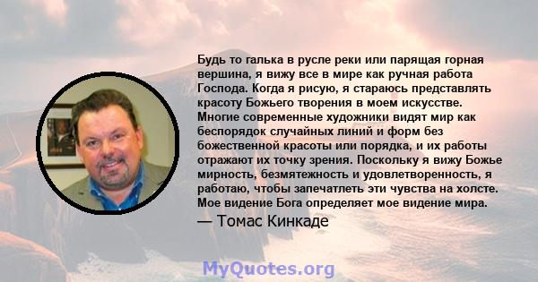 Будь то галька в русле реки или парящая горная вершина, я вижу все в мире как ручная работа Господа. Когда я рисую, я стараюсь представлять красоту Божьего творения в моем искусстве. Многие современные художники видят