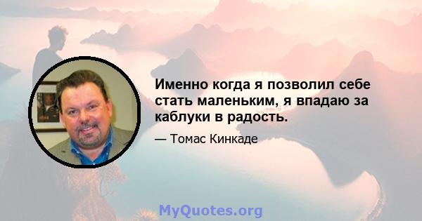 Именно когда я позволил себе стать маленьким, я впадаю за каблуки в радость.