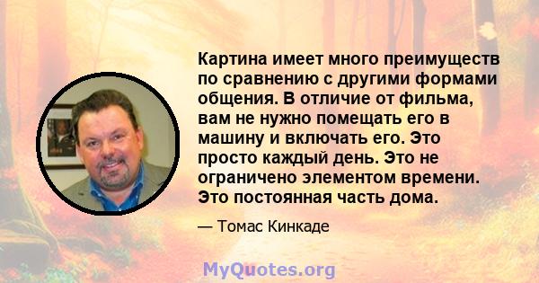 Картина имеет много преимуществ по сравнению с другими формами общения. В отличие от фильма, вам не нужно помещать его в машину и включать его. Это просто каждый день. Это не ограничено элементом времени. Это постоянная 