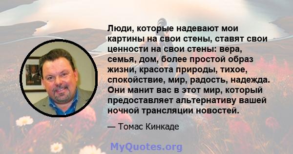 Люди, которые надевают мои картины на свои стены, ставят свои ценности на свои стены: вера, семья, дом, более простой образ жизни, красота природы, тихое, спокойствие, мир, радость, надежда. Они манит вас в этот мир,