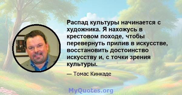 Распад культуры начинается с художника. Я нахожусь в крестовом походе, чтобы перевернуть прилив в искусстве, восстановить достоинство искусству и, с точки зрения культуры.