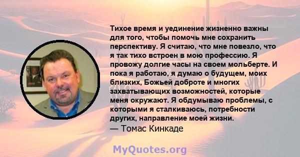 Тихое время и уединение жизненно важны для того, чтобы помочь мне сохранить перспективу. Я считаю, что мне повезло, что я так тихо встроен в мою профессию. Я провожу долгие часы на своем мольберте. И пока я работаю, я